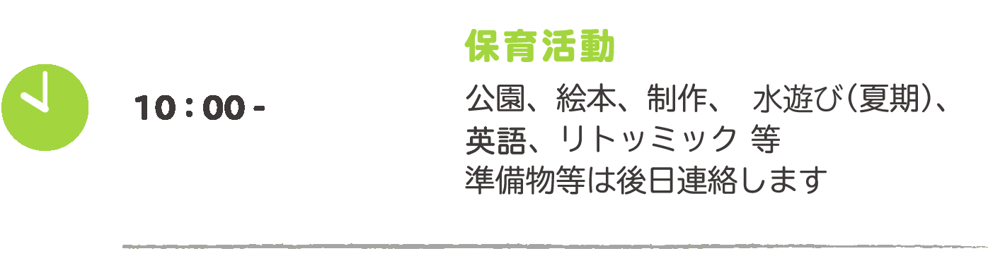 10:00- 保育活動：公園、絵本、制作、プール（夏期）、英語、リトミット等　準備物等は後日連絡します