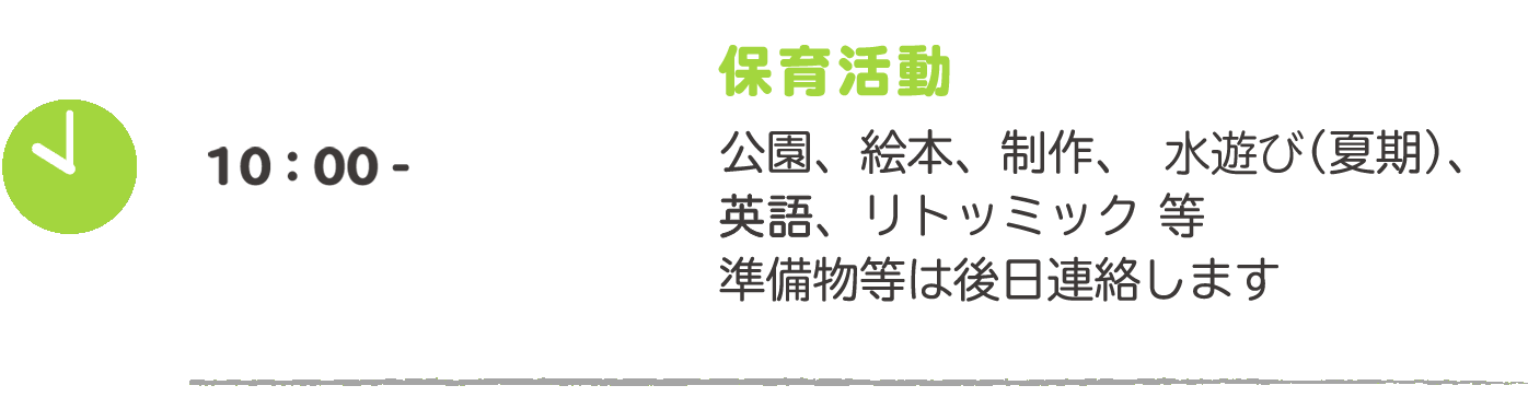 10:00- 保育活動：公園、絵本、制作、プール（夏期）、英語、リトミック等　準備物等は後日連絡します